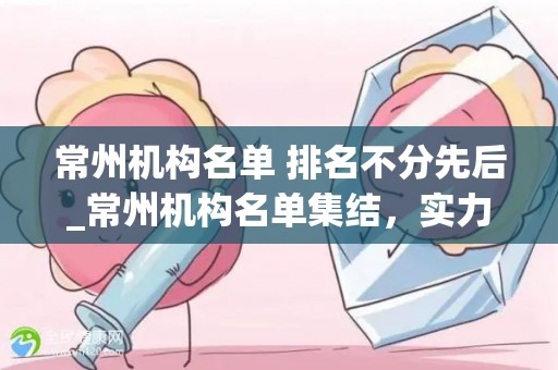 常州机构名单 排名不分先后_常州机构名单集结，实力企业共谱新篇章