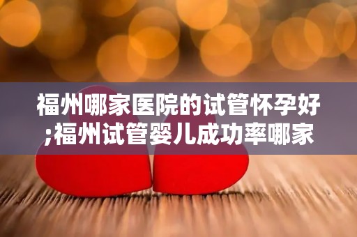 福州哪家医院的试管怀孕好;福州试管婴儿成功率哪家医院高？
