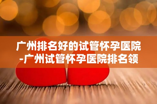 广州排名好的试管怀孕医院-广州试管怀孕医院排名领先，助孕之路更顺畅