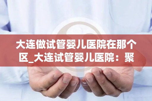大连做试管婴儿医院在那个区_大连试管婴儿医院：聚焦金州新区医疗新地标