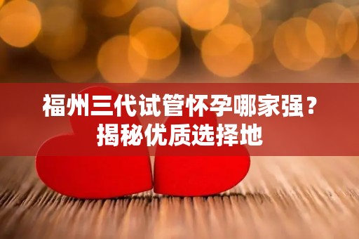 福州三代试管怀孕哪家强？揭秘优质选择地