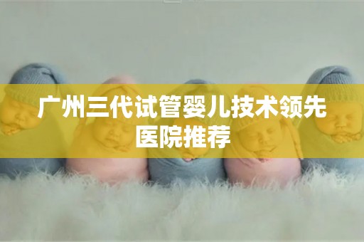 广州三代试管婴儿技术领先医院推荐