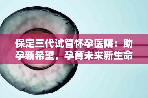 保定三代试管怀孕医院：助孕新希望，孕育未来新生命