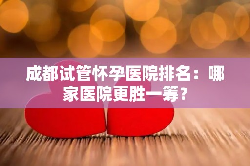 成都试管怀孕医院排名：哪家医院更胜一筹？