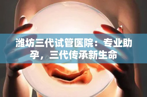 潍坊三代试管医院：专业助孕，三代传承新生命