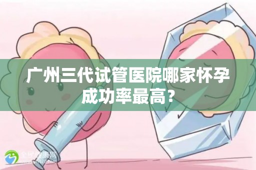 广州三代试管医院哪家怀孕成功率最高？