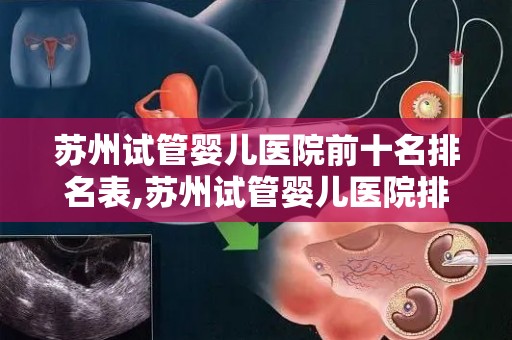 苏州试管婴儿医院前十名排名表,苏州试管婴儿医院排名：前十名哪家更强？