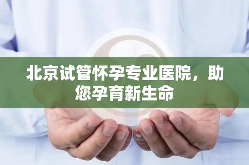 北京试管怀孕专业医院，助您孕育新生命