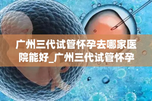 广州三代试管怀孕去哪家医院能好_广州三代试管怀孕，哪家医院更胜一筹？