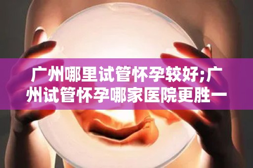 广州哪里试管怀孕较好;广州试管怀孕哪家医院更胜一筹？