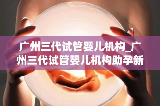 广州三代试管婴儿机构_广州三代试管婴儿机构助孕新篇章