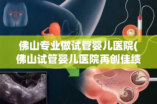 佛山专业做试管婴儿医院(佛山试管婴儿医院再创佳绩，助力更多家庭圆梦育儿)
