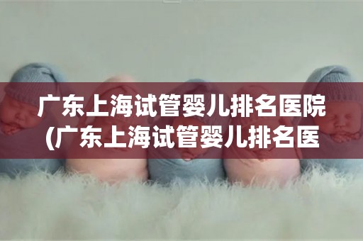 广东上海试管婴儿排名医院(广东上海试管婴儿排名医院哪家强？)