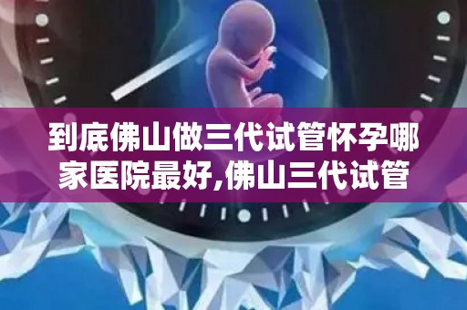 到底佛山做三代试管怀孕哪家医院最好,佛山三代试管怀孕哪家医院最权威？