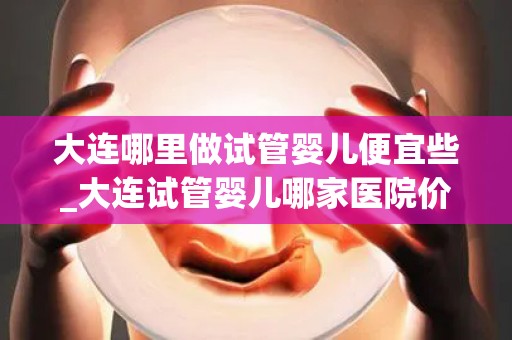 大连哪里做试管婴儿便宜些_大连试管婴儿哪家医院价格更亲民？