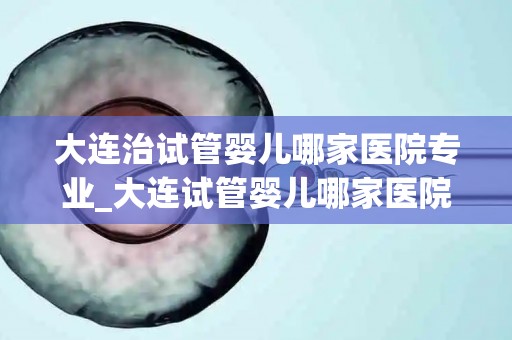 大连治试管婴儿哪家医院专业_大连试管婴儿哪家医院更专业？权威推荐