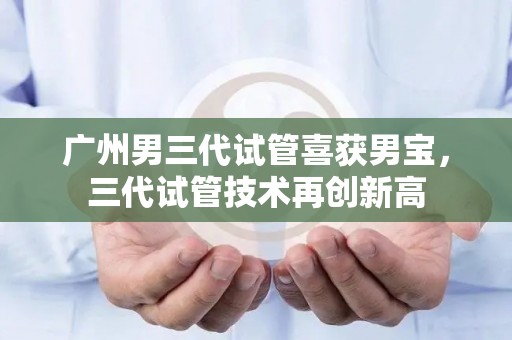 广州男三代试管喜获宝宝，三代试管技术再创新高