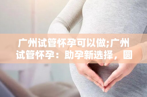 广州试管怀孕可以做;广州试管怀孕：助孕新选择，圆梦之路