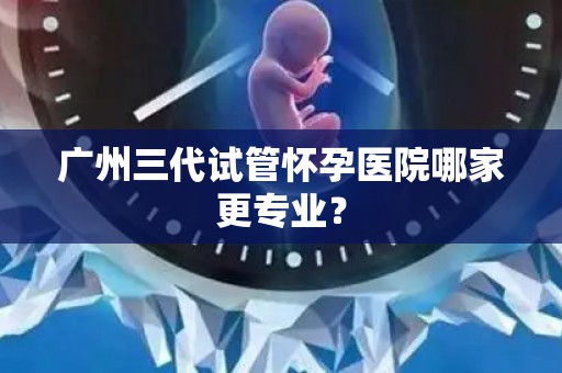 广州三代试管怀孕医院哪家更专业？