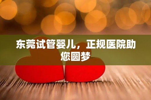 东莞试管婴儿，正规医院助您圆梦