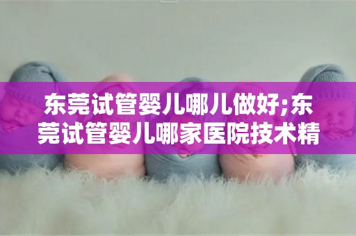 东莞试管婴儿哪儿做好;东莞试管婴儿哪家医院技术精湛？