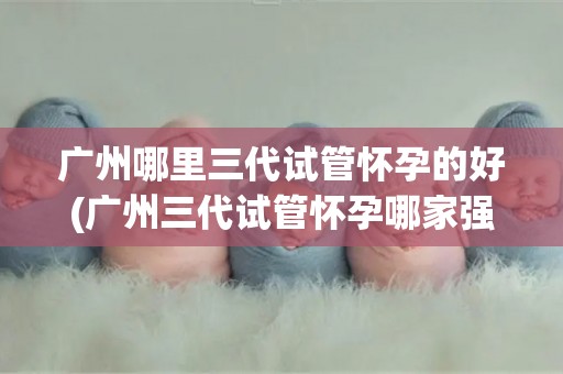 广州哪里三代试管怀孕的好(广州三代试管怀孕哪家强？权威推荐)