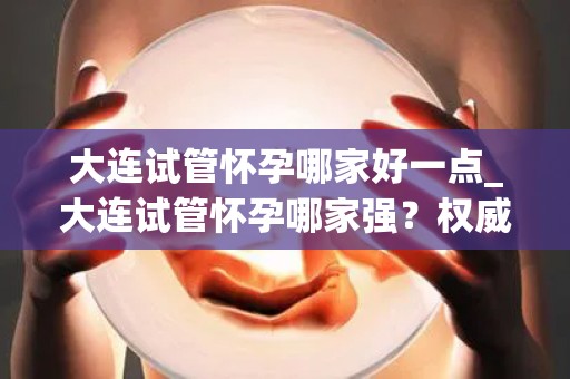 大连试管怀孕哪家好一点_大连试管怀孕哪家强？权威推荐