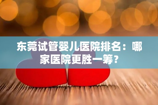 东莞试管婴儿医院排名：哪家医院更胜一筹？