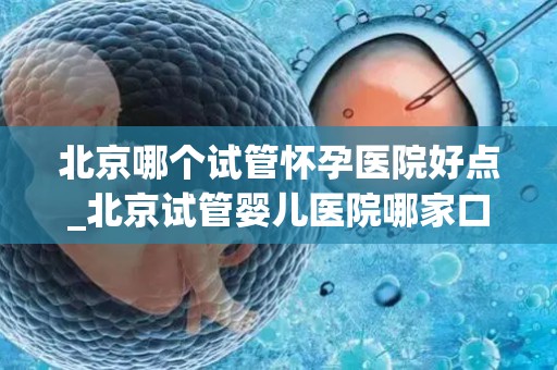 北京哪个试管怀孕医院好点_北京试管婴儿医院哪家口碑好？