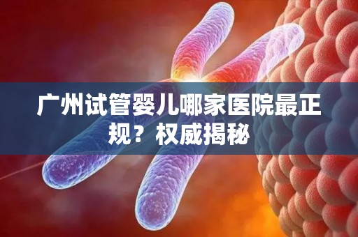 广州试管婴儿哪家医院最正规？权威揭秘