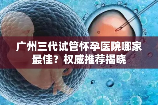 广州三代试管怀孕医院哪家最佳？权威推荐揭晓