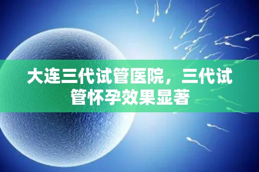 大连三代试管医院，三代试管怀孕效果显著