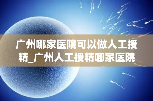 广州哪家医院可以做人工授精_广州人工授精哪家医院技术领先？
