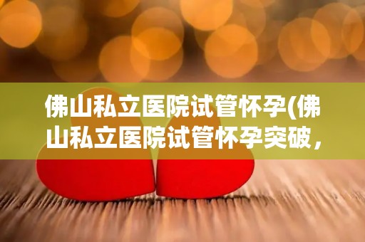 佛山私立医院试管怀孕(佛山私立医院试管怀孕突破，喜讯连连)