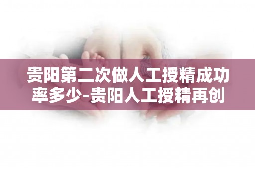 贵阳第二次做人工授精成功率多少-贵阳人工授精再创佳绩，成功率再攀新高