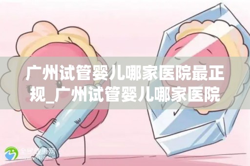 广州试管婴儿哪家医院最正规_广州试管婴儿哪家医院最正规？权威盘点