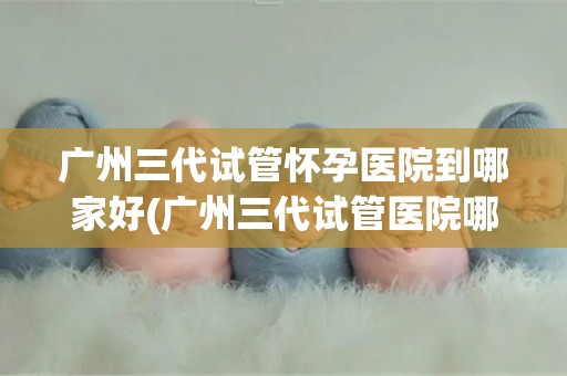 广州三代试管怀孕医院到哪家好(广州三代试管医院哪家更胜一筹？)