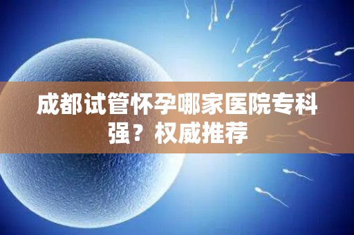 成都试管怀孕哪家医院专科强？权威推荐