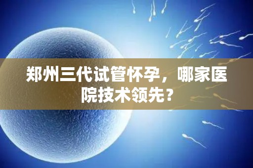 郑州三代试管怀孕，哪家医院技术领先？