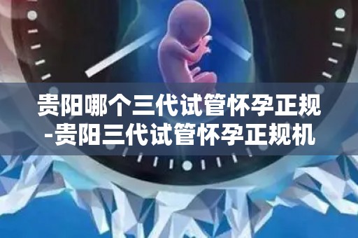 贵阳哪个三代试管怀孕正规-贵阳三代试管怀孕正规机构揭秘