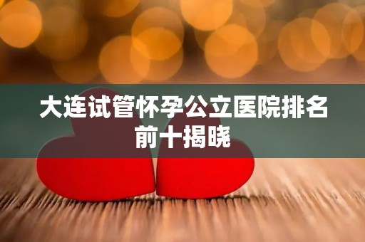 大连试管怀孕公立医院排名前十揭晓