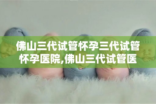 佛山三代试管怀孕三代试管怀孕医院,佛山三代试管医院助力三代试管怀孕喜讯传来