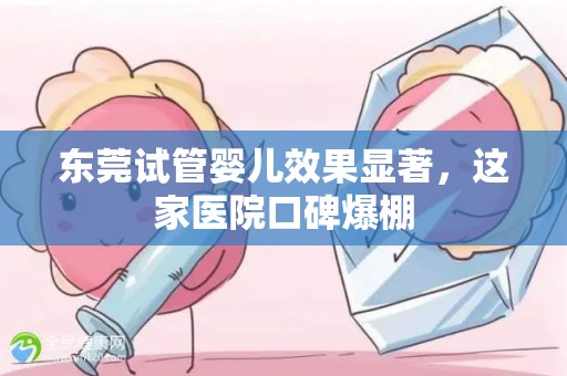 东莞试管婴儿效果显著，这家医院口碑爆棚