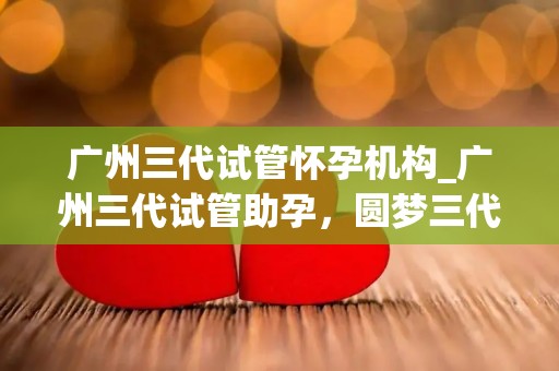 广州三代试管怀孕机构_广州三代试管助孕，圆梦三代幸福人生