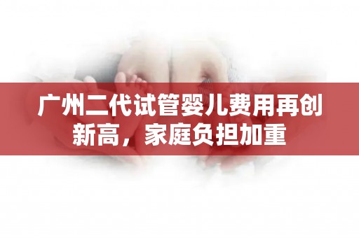 广州二代试管婴儿费用再创新高，家庭负担加重