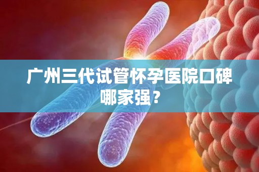 广州三代试管怀孕医院口碑哪家强？