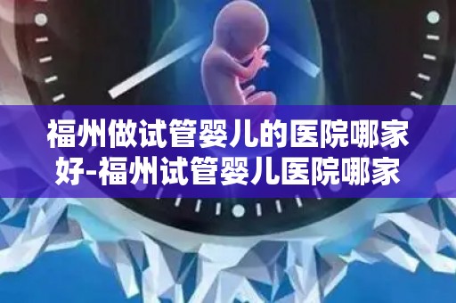 福州做试管婴儿的医院哪家好-福州试管婴儿医院哪家更胜一筹？