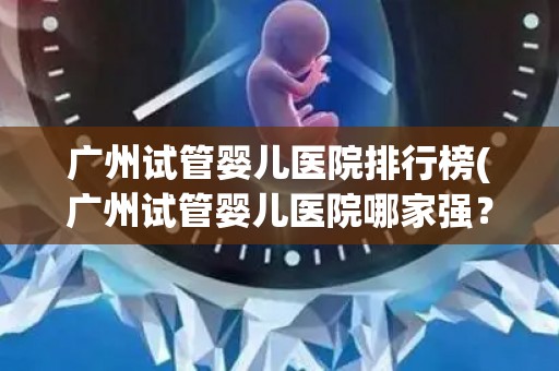 广州试管婴儿医院排行榜(广州试管婴儿医院哪家强？权威排行榜揭晓)