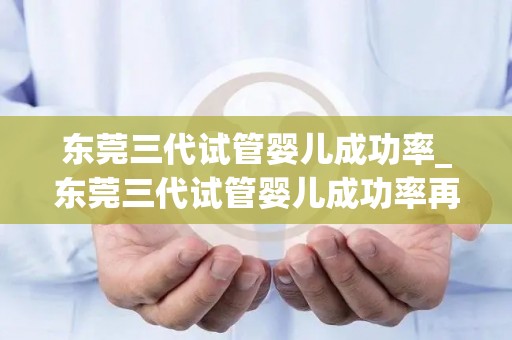 东莞三代试管婴儿成功率_东莞三代试管婴儿成功率再创新高