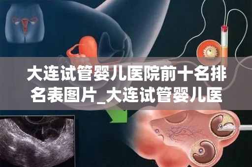 大连试管婴儿医院前十名排名表图片_大连试管婴儿医院排名：前十名哪家更胜一筹？